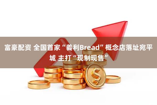 富豪配资 全国首家“義利Bread”概念店落址宛平城 主打“现制现售”