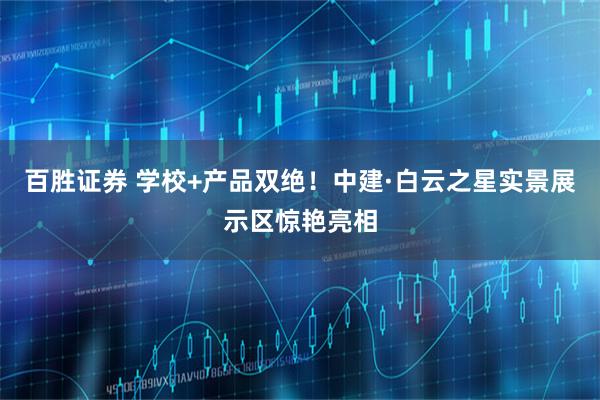 百胜证券 学校+产品双绝！中建·白云之星实景展示区惊艳亮相