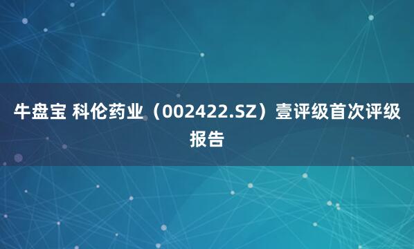 牛盘宝 科伦药业（002422.SZ）壹评级首次评级报告