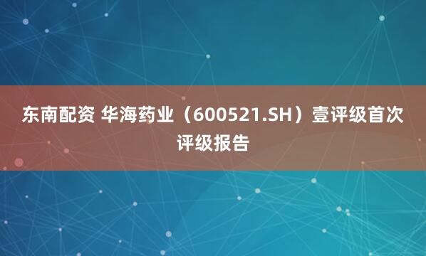 东南配资 华海药业(600521.SH)壹评级首次评级报告