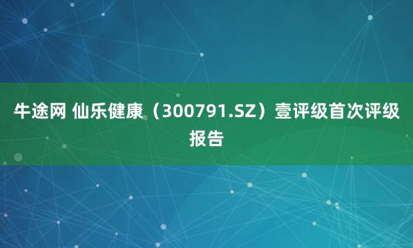 牛途网 仙乐健康(300791.SZ)壹评级首次评级报告