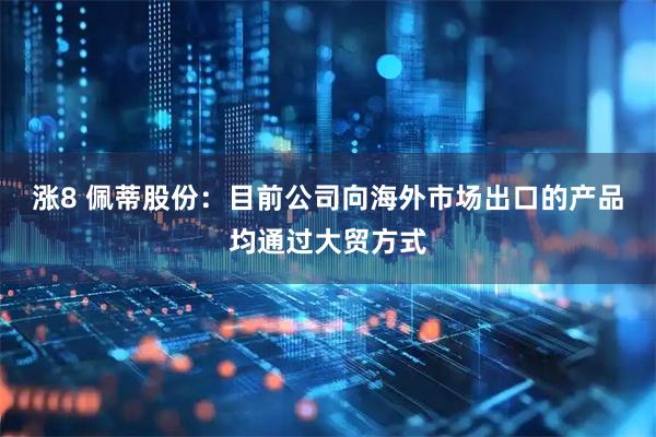 涨8 佩蒂股份：目前公司向海外市场出口的产品均通过大贸方式