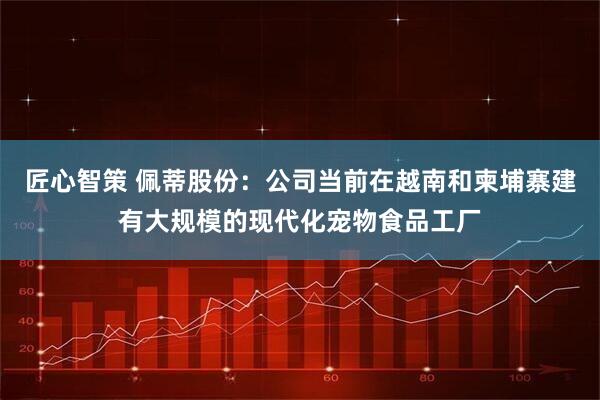 匠心智策 佩蒂股份：公司当前在越南和柬埔寨建有大规模的现代化宠物食品工厂