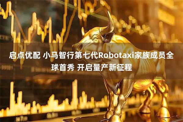 启点优配 小马智行第七代Robotaxi家族成员全球首秀 开启量产新征程