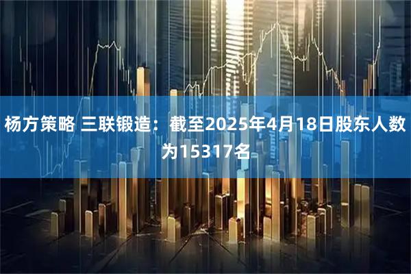 杨方策略 三联锻造：截至2025年4月18日股东人数为15317名