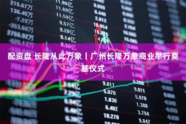 配资盘 长隆从此万象丨广州长隆万象商业举行奠基仪式