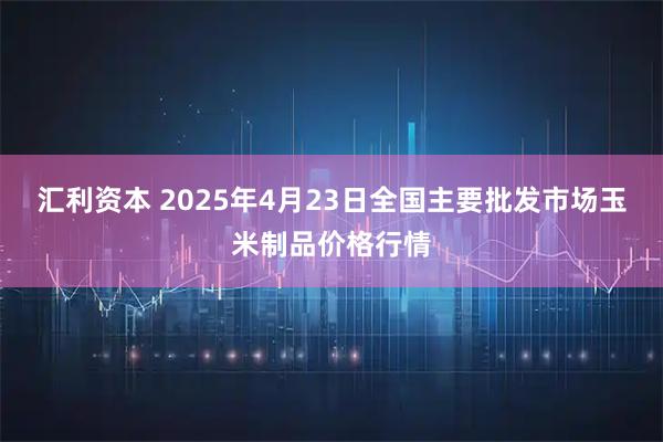 汇利资本 2025年4月23日全国主要批发市场玉米制品价格行情