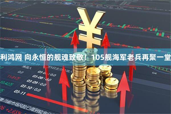 利鸿网 向永恒的舰魂致敬！105舰海军老兵再聚一堂