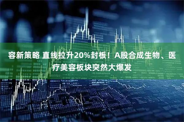 容新策略 直线拉升20%封板！A股合成生物、医疗美容板块突然大爆发