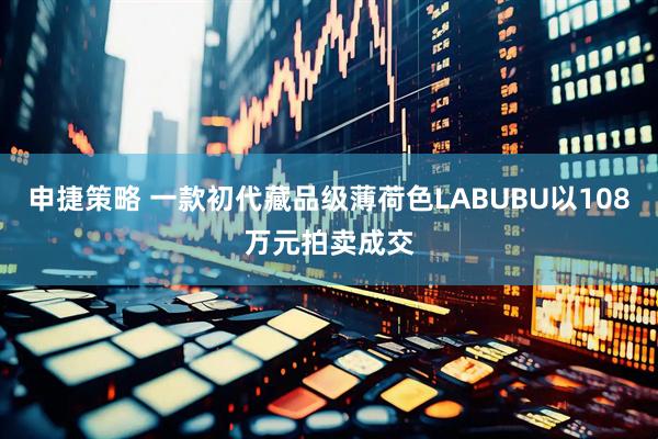 申捷策略 一款初代藏品级薄荷色LABUBU以108万元拍卖成交
