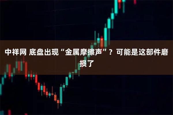 中祥网 底盘出现“金属摩擦声”？可能是这部件磨损了