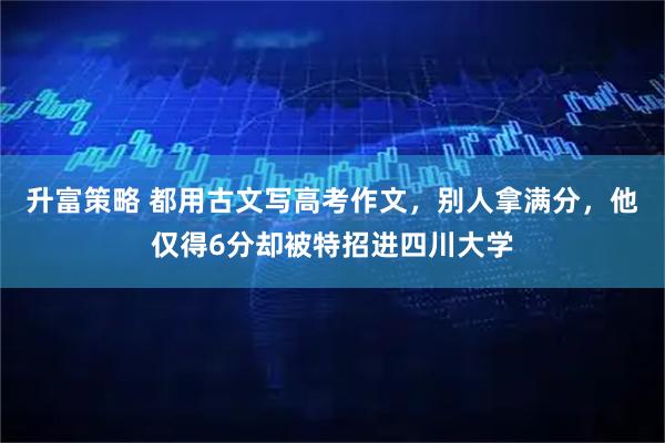 升富策略 都用古文写高考作文，别人拿满分，他仅得6分却被特招进四川大学