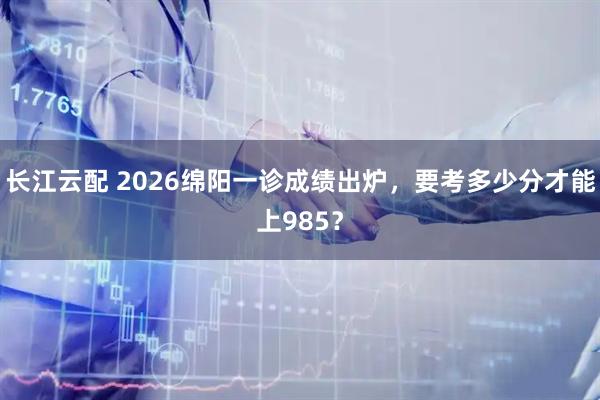 长江云配 2026绵阳一诊成绩出炉，要考多少分才能上985？