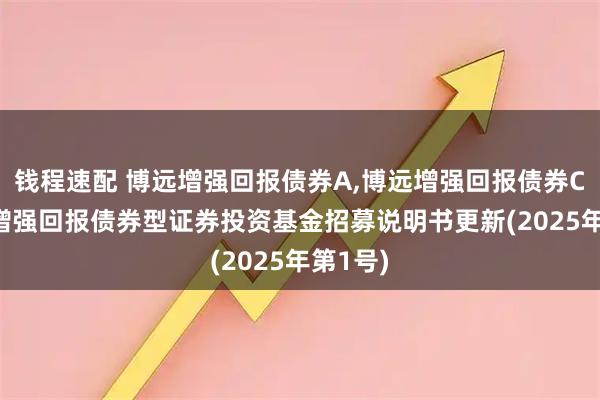 钱程速配 博远增强回报债券A,博远增强回报债券C: 博远增强回报债券型证券投资基金招募说明书更新(2025年第1号)