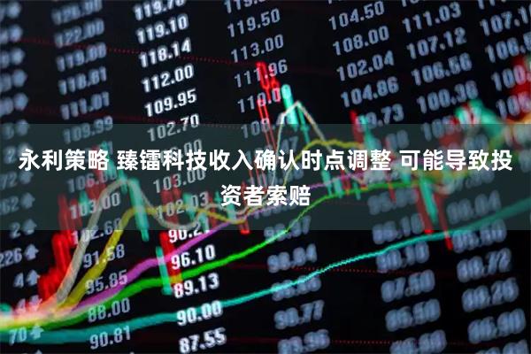 永利策略 臻镭科技收入确认时点调整 可能导致投资者索赔