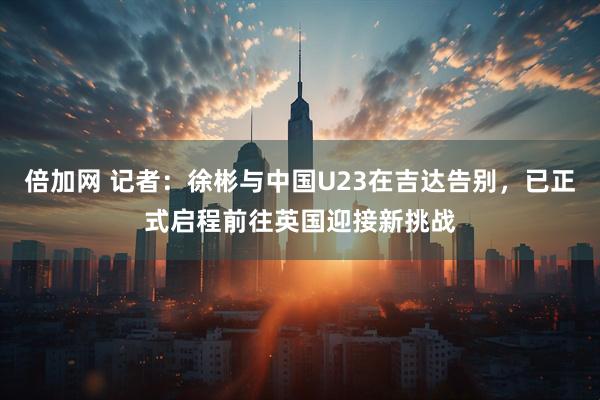 倍加网 记者：徐彬与中国U23在吉达告别，已正式启程前往英国迎接新挑战