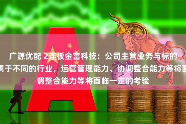 广源优配 2连板金富科技：公司主营业务与标的公司主营业务属于不同的行业，运营管理能力、协调整合能力等将面临一定的考验