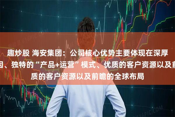 趣炒股 海安集团：公司核心优势主要体现在深厚的矿山服务基因、独特的“产品+运营”模式、优质的客户资源以及前瞻的全球布局