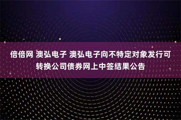倍倍网 澳弘电子 澳弘电子向不特定对象发行可转换公司债券网上中签结果公告