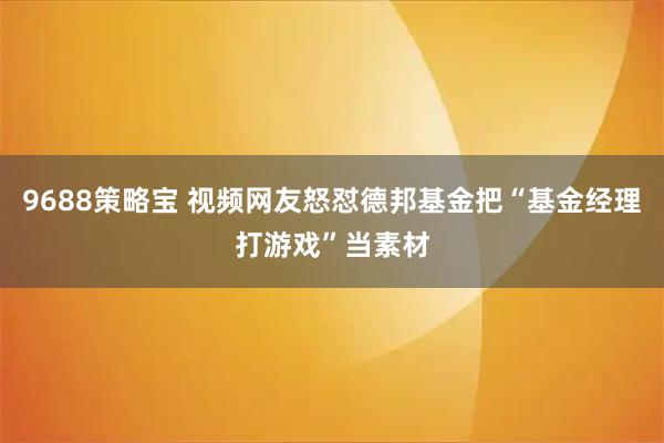 9688策略宝 视频网友怒怼德邦基金把“基金经理打游戏”当素材