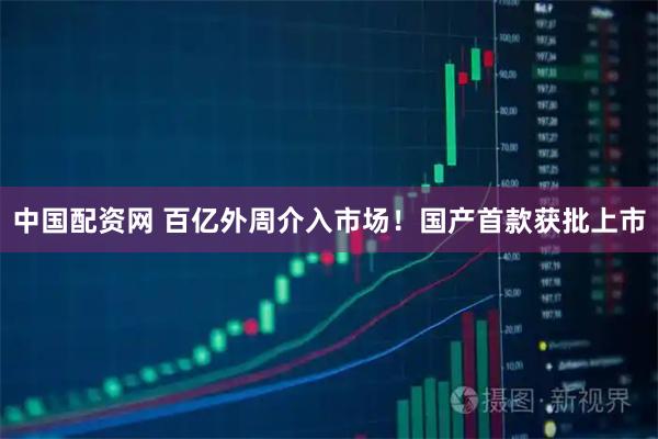 中国配资网 百亿外周介入市场！国产首款获批上市