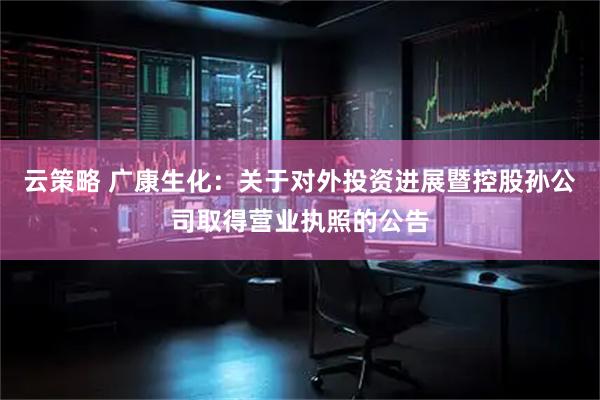 云策略 广康生化：关于对外投资进展暨控股孙公司取得营业执照的公告