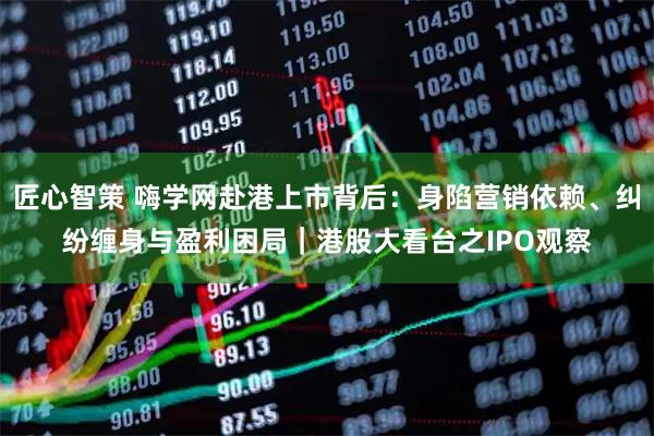 匠心智策 嗨学网赴港上市背后：身陷营销依赖、纠纷缠身与盈利困局｜港股大看台之IPO观察