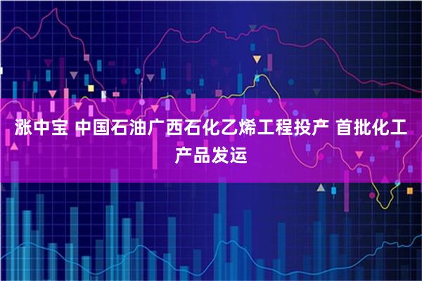 涨中宝 中国石油广西石化乙烯工程投产 首批化工产品发运