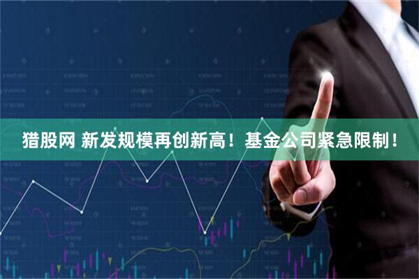 猎股网 新发规模再创新高！基金公司紧急限制！