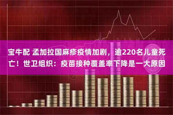 宝牛配 孟加拉国麻疹疫情加剧，逾220名儿童死亡！世卫组织：疫苗接种覆盖率下降是一大原因