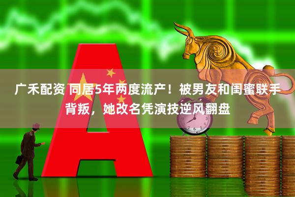 广禾配资 同居5年两度流产！被男友和闺蜜联手背叛，她改名凭演技逆风翻盘
